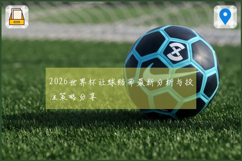 2026世界杯让球赔率最新分析与投注策略分享